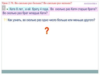 МАТЕМАТИКАУрок 2.78. Во сколько раз больше? Во сколько раз меньше?
 Кате 8 лет, а её брату 4 года. Во сколько раз Катя старше брата?
Во сколько раз брат младше Кати?
? ! Как узнать, во сколько раз одно число больше или меньше другого?
1
 