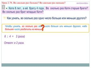 МАТЕМАТИКАУрок 2.78. Во сколько раз больше? Во сколько раз меньше?
 Кате 8 лет, а её брату 4 года. Во сколько раз Катя старше брата?
Во сколько раз брат младше Кати?
8 : 4 = 2 (раза)
Ответ: в 2 раза.
Чтобы узнать, во сколько раз одно число больше или меньше другого, надо
большее число разделить на меньшее.
? ! Как узнать, во сколько раз одно число больше или меньше другого?
1
 