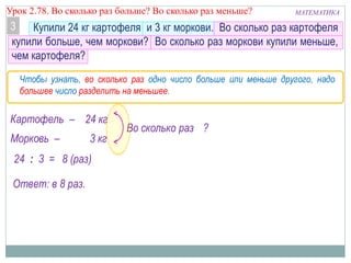 МАТЕМАТИКАУрок 2.78. Во сколько раз больше? Во сколько раз меньше?
Купили 24 кг картофеля и 3 кг моркови. Во сколько раз картофеля
купили больше, чем моркови? Во сколько раз моркови купили меньше,
чем картофеля?
3
Картофель – 24 кг
Морковь – 3 кг
Во сколько раз ?
24 : 3 = 8 (раз)
Ответ: в 8 раз.
Чтобы узнать, во сколько раз одно число больше или меньше другого, надо
большее число разделить на меньшее.
 