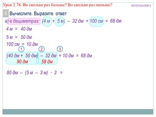МАТЕМАТИКАУрок 2.78. Во сколько раз больше? Во сколько раз меньше?
5
а) в дециметрах: (4 м + 5 м) – 32 дм + 100 см =
4 м =
5 м =
90 дм
21
68 дм
68 дм
40 дм
50 дм
3
58 дм
100 см = 10 дм
(40 дм + 50 дм) – 32 дм + 10 дм =
80 дм – (5 м – 3 м) · 2 =
Вычислите. Выразите ответ
 