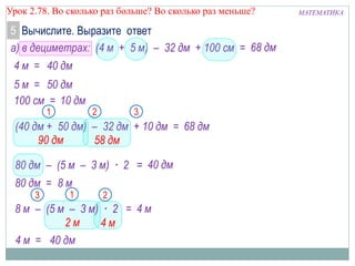 МАТЕМАТИКАУрок 2.78. Во сколько раз больше? Во сколько раз меньше?
Вычислите. Выразите ответ5
а) в дециметрах: (4 м + 5 м) – 32 дм + 100 см =
4 м =
5 м =
68 дм
68 дм
100 см =
(40 дм + 50 дм) – 32 дм + 10 дм =
80 дм – (5 м – 3 м) · 2 =
80 дм =
4 м
21
4 м
40 дм
8 м
3
2 м
8 м – (5 м – 3 м) · 2 =
4 м = 40 дм
90 дм
21 3
58 дм
40 дм
50 дм
10 дм
 