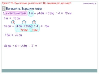 МАТЕМАТИКАУрок 2.78. Во сколько раз больше? Во сколько раз меньше?
Вычислите. Выразите ответ5
б) в сантиметрах: 1 м – (4 дм + 8 дм) : 4 =
1 м =
12 дм
21
70 см
7дм
10 дм
3
3 дм
54 см : 6 + 2 дм · 3 =
10 дм – (4 дм + 8 дм) : 4 =
70 см
7 дм =
 