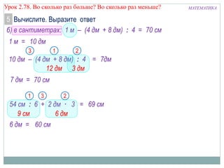 МАТЕМАТИКАУрок 2.78. Во сколько раз больше? Во сколько раз меньше?
Вычислите. Выразите ответ5
б) в сантиметрах: 1 м – (4 дм + 8 дм) : 4 =
1 м =
70 см
7дм
10 дм
10 дм – (4 дм + 8 дм) : 4 =
7 дм =
54 см : 6 + 2 дм · 3 =
6 дм =
21
69 см
60 см
3
9 см 6 дм
21
12 дм 3 дм
70 см
3
 