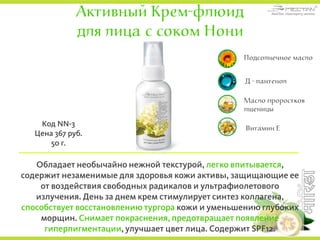 Активный Крем-флюид
для лица с соком Нони
Обладает необычайно нежной текстурой, легко впитывается,
содержит незаменимые для здоровья кожи активы, защищающие ее
от воздействия свободных радикалов и ультрафиолетового
излучения. День за днем крем стимулирует синтез коллагена,
способствует восстановлению тургора кожи и уменьшению глубоких
морщин. Снимает покраснения, предотвращает появление
гиперпигментации, улучшает цвет лица. Содержит SPF12.
Код NN-3
Цена 367 руб.
50 г.
Подсолнечное масло
Д - пантенол
Витамин Е
Масло проростков
пшеницы
 