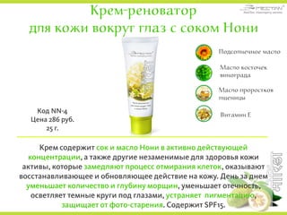 Крем-реноватор
для кожи вокруг глаз с соком Нони
Крем содержит сок и масло Нони в активно действующей
концентрации, а также другие незаменимые для здоровья кожи
активы, которые замедляют процесс отмирания клеток, оказывают
восстанавливающее и обновляющее действие на кожу. День за днем
уменьшает количество и глубину морщин, уменьшает отечность,
осветляет темные круги под глазами, устраняет пигментацию,
защищает от фото-старения. Содержит SPF15.
Код NN-4
Цена 286 руб.
25 г.
Подсолнечное масло
Масло косточек
винограда
Витамин Е
Масло проростков
пшеницы
 