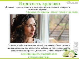 Взрослеть красиво
Достигая сорокалетнего возраста, организм женщины замирает в
ожидании перемен.
К лучшему или худшему – зависит только от нее самой.
Для того, чтобы изменения в вашей коже всегда были только в
лучшую сторону, для того, чтобы рубеж в 40 лет стал временем
расцвета вашей красоты, Компания МейТан разработала
Серию для красоты и здоровья кожи
с соком плодов Нони.
 