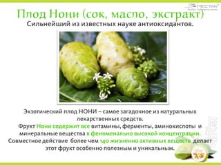 Плод Нони (сок, масло, экстракт)
Экзотический плод НОНИ – самое загадочное из натуральных
лекарственных средств.
Фрукт Нони содержит все витамины, ферменты, аминокислоты и
минеральные вещества в феноменально высокой концентрации.
Совместное действие более чем 140 жизненно активных веществ делает
этот фрукт особенно полезным и уникальным.
Сильнейший из известных науке антиоксидантов.
 