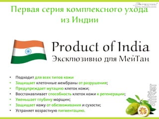 Первая серия комплексного ухода
из Индии
• Подходит для всех типов кожи
• Защищает клеточные мембраны от разрушения;
• Предупреждает мутацию клеток кожи;
• Восстанавливает способность клеток кожи к регенерации;
• Уменьшает глубину морщин;
• Защищает кожу от обезвоживания и сухости;
• Устраняет возрастную пигментацию.
 