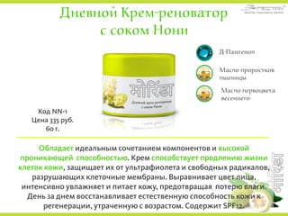 Дневной Крем-реноватор
с соком Нони
Обладает идеальным сочетанием компонентов и высокой
проникающей способностью. Крем способствует продлению жизни
клеток кожи, защищает их от ультрафиолета и свободных радикалов,
разрушающих клеточные мембраны. Выравнивает цвет лица,
интенсивно увлажняет и питает кожу, предотвращая потерю влаги.
День за днем восстанавливает естественную способность кожи к
регенерации, утраченную с возрастом. Содержит SPF12.
Код NN-1
Цена 335 руб.
60 г.
Д-Пантенол
Масло проростков
пшеницы
Масло первоцвета
весеннего
 