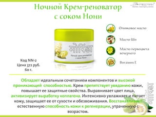 Ночной Крем-реноватор
с соком Нони
Обладает идеальным сочетанием компонентов и высокой
проникающей способностью. Крем препятствует увяданию кожи,
повышает ее защитные свойства. Выравнивает цвет лица,
активизирует выработку коллагена. Интенсивно увлажняет и питает
кожу, защищает ее от сухости и обезвоживания. Восстанавливает
естественную способность кожи к регенерации, утраченную с
возрастом.
Код NN-2
Цена 372 руб.
60 г.
Оливковое масло
Масло Ши
Масло первоцвета
вечернего
Витамин Е
 