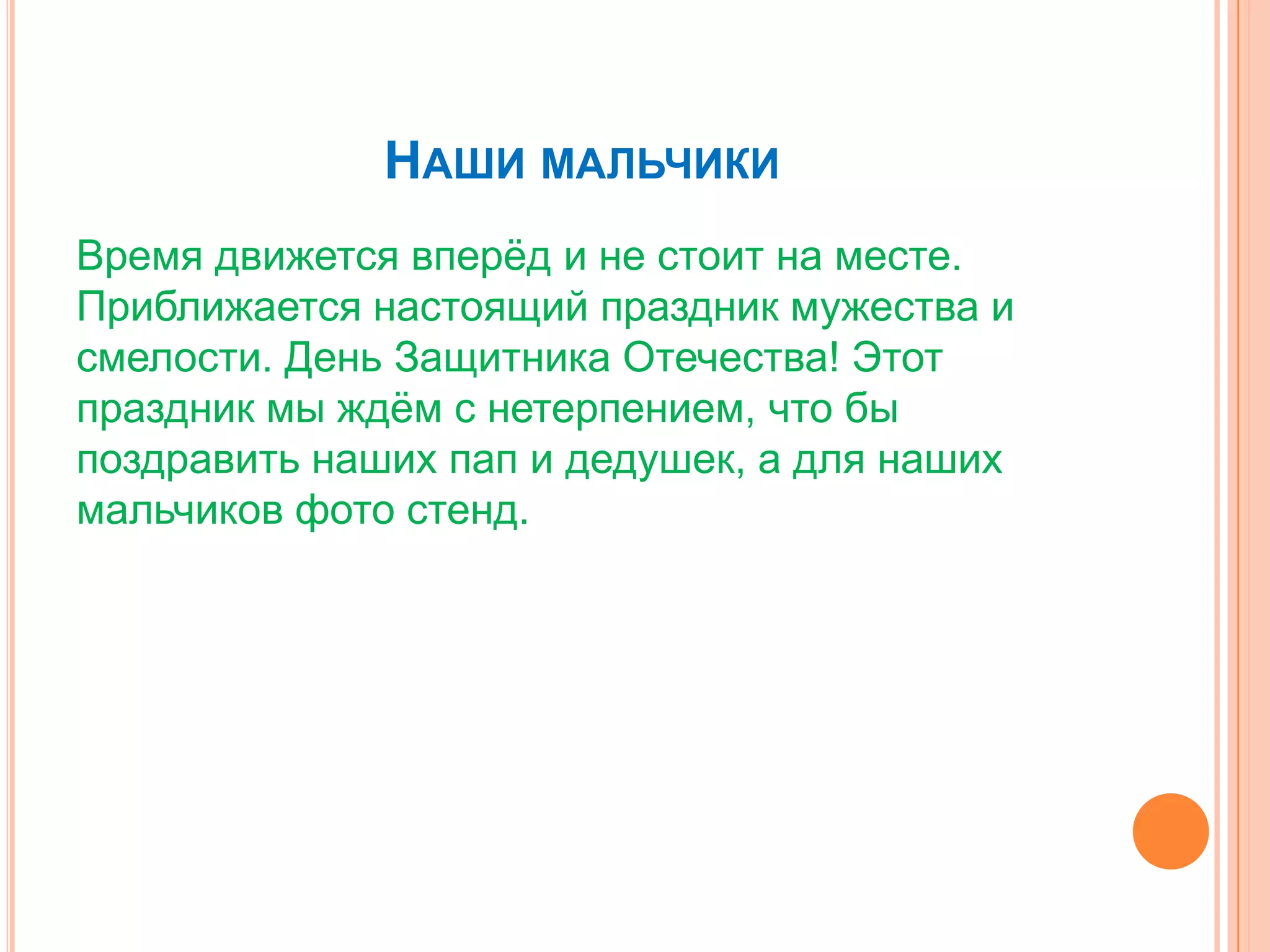 НАШИ МАЛЬЧИКИ
Время движется вперѐд и не стоит на месте.
Приближается настоящий праздник мужества и
смелости. День Защитника Отечества! Этот
праздник мы ждѐм с нетерпением, что бы
поздравить наших пап и дедушек, а для наших
мальчиков фото стенд.
 
