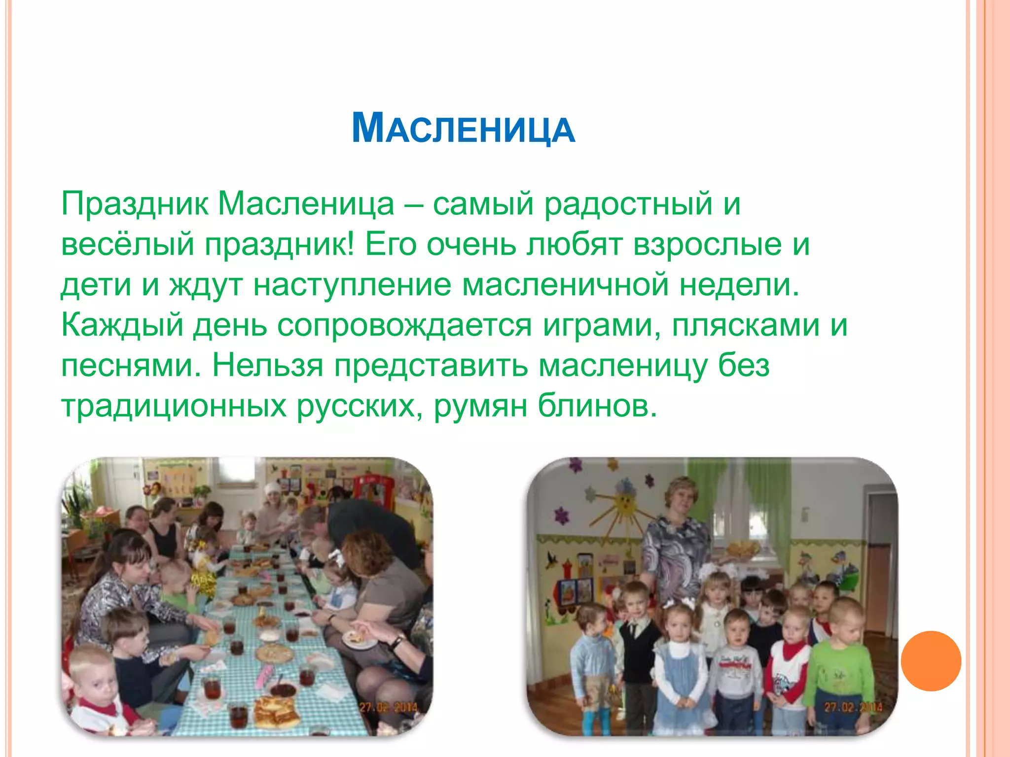 МАСЛЕНИЦА
Праздник Масленица – самый радостный и
весѐлый праздник! Его очень любят взрослые и
дети и ждут наступление масленичной недели.
Каждый день сопровождается играми, плясками и
песнями. Нельзя представить масленицу без
традиционных русских, румян блинов.
 