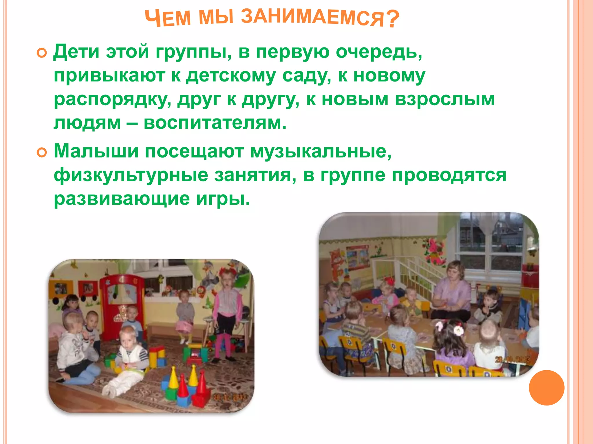  Дети этой группы, в первую очередь,
привыкают к детскому саду, к новому
распорядку, друг к другу, к новым взрослым
людям – воспитателям.
 Малыши посещают музыкальные,
физкультурные занятия, в группе проводятся
развивающие игры.
 