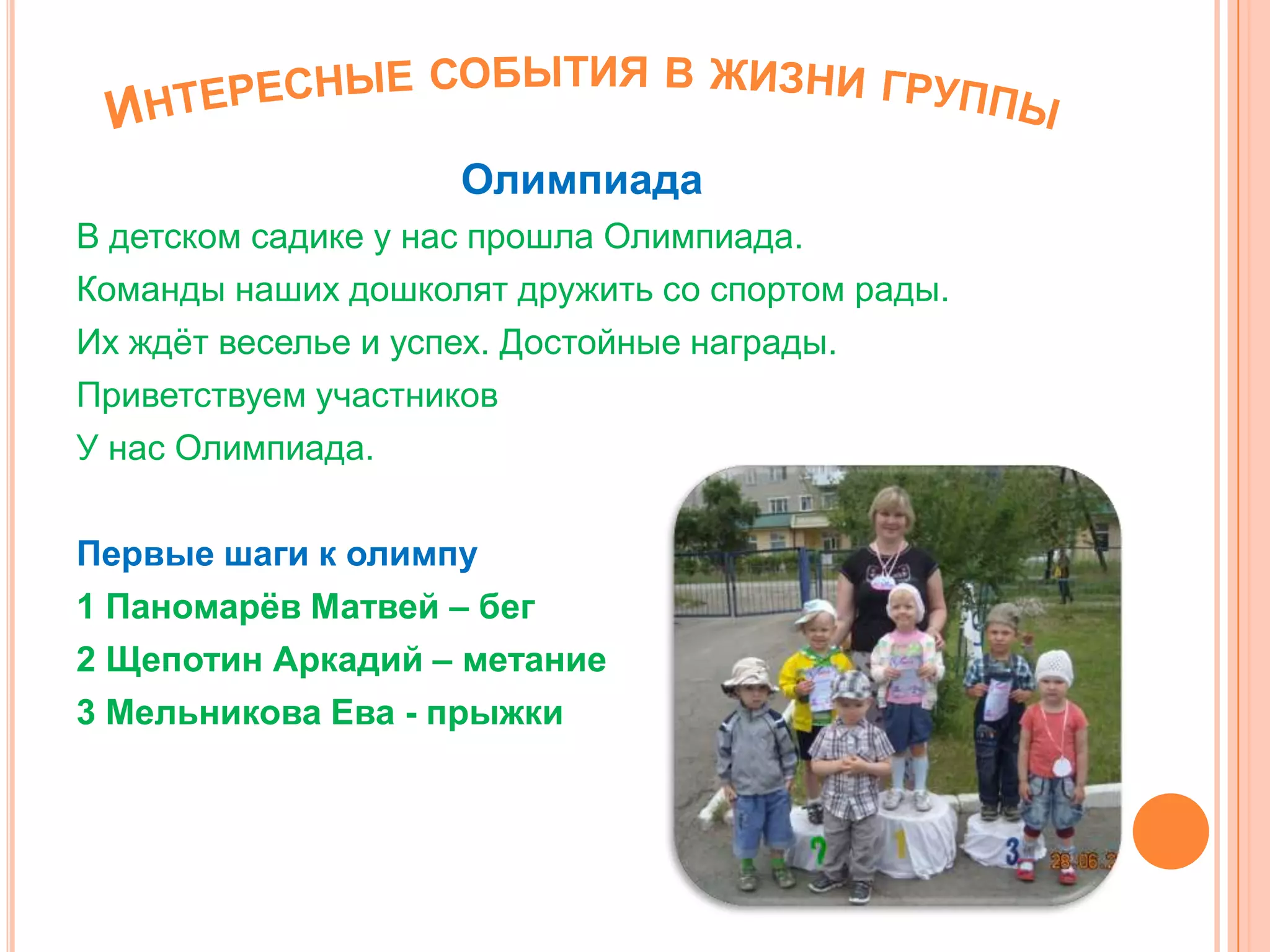 Олимпиада
В детском садике у нас прошла Олимпиада.
Команды наших дошколят дружить со спортом рады.
Их ждѐт веселье и успех. Достойные награды.
Приветствуем участников
У нас Олимпиада.
Первые шаги к олимпу
1 Паномарѐв Матвей – бег
2 Щепотин Аркадий – метание
3 Мельникова Ева - прыжки
 