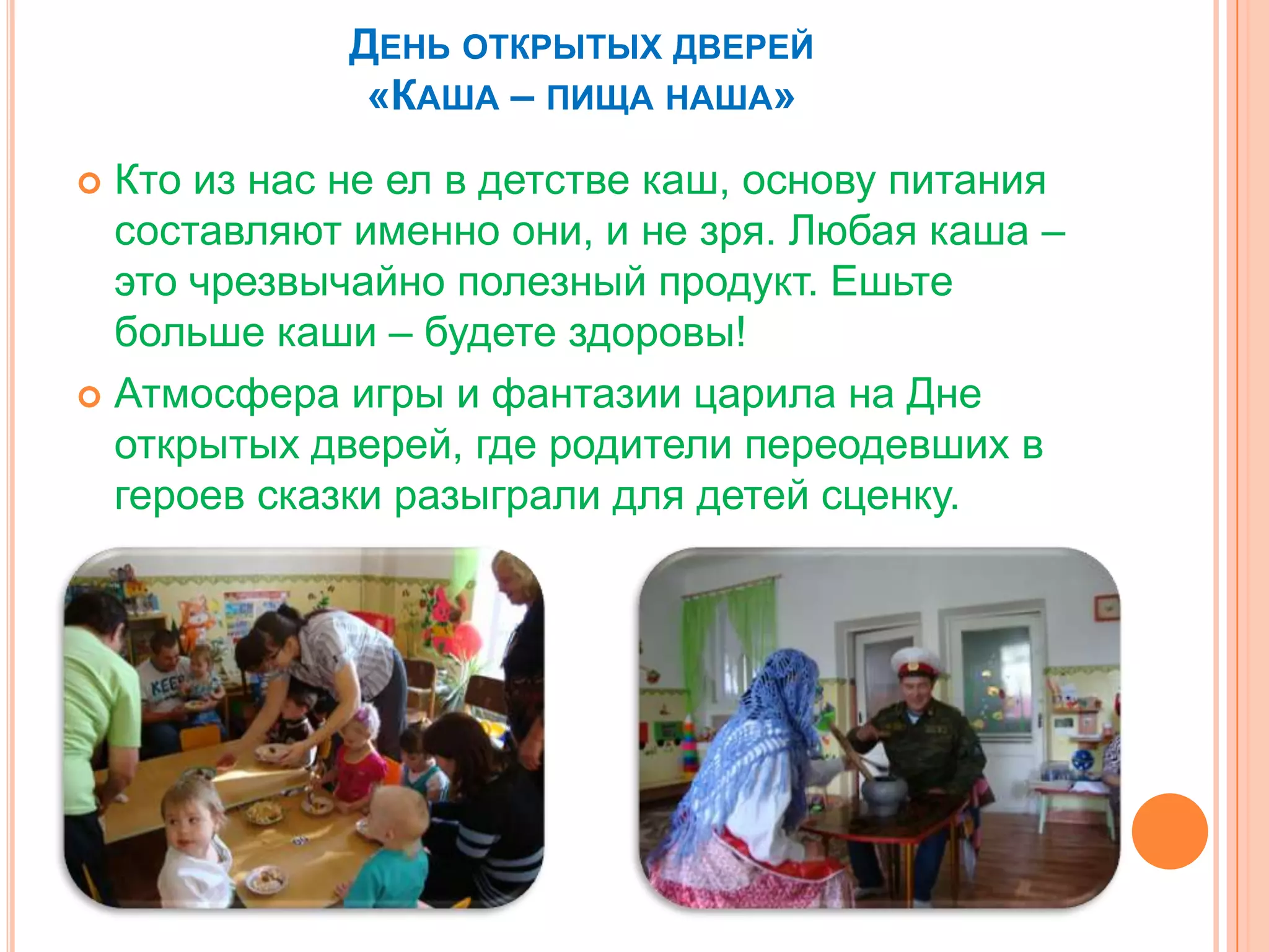 ДЕНЬ ОТКРЫТЫХ ДВЕРЕЙ
«КАША – ПИЩА НАША»
 Кто из нас не ел в детстве каш, основу питания
составляют именно они, и не зря. Любая каша –
это чрезвычайно полезный продукт. Ешьте
больше каши – будете здоровы!
 Атмосфера игры и фантазии царила на Дне
открытых дверей, где родители переодевших в
героев сказки разыграли для детей сценку.
 