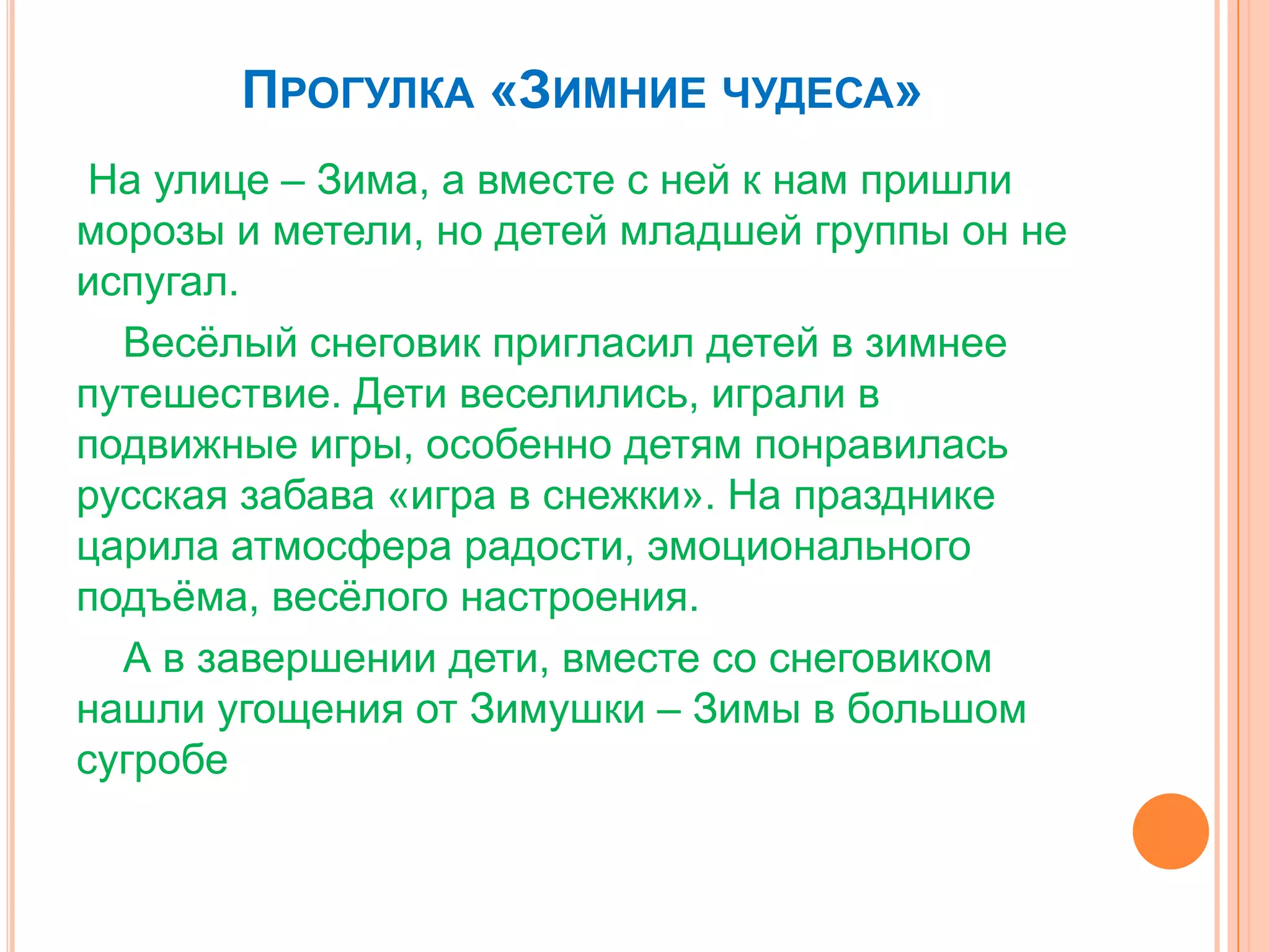 ПРОГУЛКА «ЗИМНИЕ ЧУДЕСА»
На улице – Зима, а вместе с ней к нам пришли
морозы и метели, но детей младшей группы он не
испугал.
Весѐлый снеговик пригласил детей в зимнее
путешествие. Дети веселились, играли в
подвижные игры, особенно детям понравилась
русская забава «игра в снежки». На празднике
царила атмосфера радости, эмоционального
подъѐма, весѐлого настроения.
А в завершении дети, вместе со снеговиком
нашли угощения от Зимушки – Зимы в большом
сугробе
 