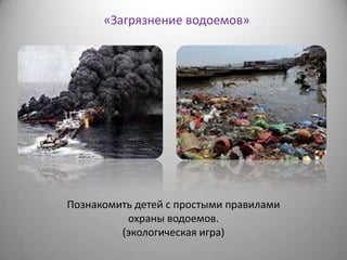 «Загрязнение водоемов»
Познакомить детей с простыми правилами
охраны водоемов.
(экологическая игра)
 