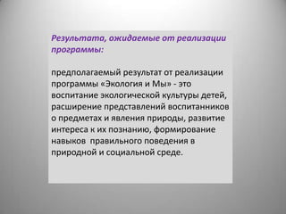 Результата, ожидаемые от реализации
программы:
предполагаемый результат от реализации
программы «Экология и Мы» - это
воспитание экологической культуры детей,
расширение представлений воспитанников
о предметах и явления природы, развитие
интереса к их познанию, формирование
навыков правильного поведения в
природной и социальной среде.
 