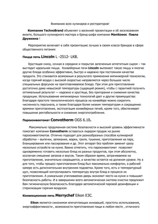 Вниманию всех кулинаров и рестораторов!
Компания TechnoBrand объявляет о весенней презентации и об эксклюзивном
визите, большого кулинарного мастера и бренд-шефа компании Manitowoc Павла
Дружкина !
Мероприятие включает в себя презентацию лучших в своем классе брендов в сфере
общественного питания:
Пицца печь Lincoln L -2512- LKB.
Хрустящая снизу, сочная в середине и покрытая запеченным аппетитным сыром – так
выглядит идеальная пицца. Конвейерные печи Lincoln выпекают такую пиццу и многие
другие блюда особенно эффективно, быстро и надежно при постоянном качестве
продукта. Это становится возможным в результате применения импинжерной технологии,
когда горячий воздух с высокой скоростью направляется через большое число
специальных форсунок на приготавливаемое блюдо. При этом для приготовления
достаточно даже невысокой температуры (щадящий режим), чтобы с гарантией получить
оптимальный результат — надежно и хрустяще, без пригорания и снижения качества
продукции. Использование импинжерных технологий дает и другие преимущества:
благодаря простоте технологического процесса на конвейере можно сократить
численность персонала, а также благодаря более низким температурам и сокращению
времени приготовления, эксплуатация конвейерных печей, кроме того, обеспечивает
повышение рентабельности и снижение энергопотребления.
Пароконвектомат Convotherm OGS 6.10.
Максимально продуманная система безопасности и высокий уровень эффективности
помогает компании Convotherm оставаться лидером продаж на рынке
пароконвектоматов. Отлично подходит для разнообразных способов кулинарной
обработки – выпечки, запекания, жарки, гриля, тушения, приготовления на пару,
бланширования или пассирования и др. Этот аппарат без проблем заменит сразу
несколько устройств на кухне. Важно отметить, что пароконвектомат позволяет
одновременно готовить несколько блюд из разных продуктов, при этом абсолютно,
исключая смешение запахов и вкусов. Таким образом время, затрачиваемое на
приготовление, значительно сокращается, а качество остается на должном уровне. Ну а
для того, чтобы процесс приготовления блюд был максимально комфортен, в рабочей
камере есть дополнительная внутренняя подсветка. Кроме того, есть и температурный
щуп, позволяющий контролировать температуру внутри блюд в процессе их
приготовления. А уникальная утапливаемая дверь экономит место на кухне и повышает
безопасность работы. И в завершении всего автоматическая система очистки предложит
Вам гигиеническую безопасность благодаря автоматической паровой дезинфекции и
стерилизации горячим воздухом.
Конвекционная печь Merrychef Eikon E3C.
Eikon является синонимом впечатляющих инноваций, простоты использования,
энергоэффективности , возможности приготовления пищи в любом месте , отличного
 