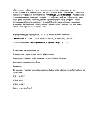 обслуживания , обширного меню , снижения количества отходов , возможности
подключения к сети Интернет и многого другого . Печи новой серии Eikon ™, благодаря
технологии ускоренного приготовления, готовят до 15 раз быстрее ( по сравнению с
традиционными методами приготовления ) . Новый сенсорный дисплей позволяет всего
лишь двумя касаниями получать доступ к любому элементу меню программ . Новый
легкодоступный фильтр гарантирует бесперебойное функционирование и снижение
времени на обслуживание . Приготовление без вентиляции означает , что печь можно
использовать практически в любом месте .
Мероприятие будет проводиться 24 и 25 апреля в офисе компании
TechnoBrand в 11:00 и 14:00 по адресу: г.Бишкек, ул.Медерова, д.46, кв.11.
А также 27 апреля в г.Ош в ресторане «Царский Двор» в 11:00.
В программу презентации входит:
Ознакомление с принципами работы оборудования
Мастер-класс от бренд-шефа компании Manitowoc Павла Дружкина
Дегустация приготовленных блюд
Дискуссия.
По вопросам участия в презентации просим обращаться в офис компании TechnoBrand по
телефонам:
0(312) 89 25 47
0(555) 58 85 15
0(555) 30 01 09
Звоните прямо сейчас!!!
 