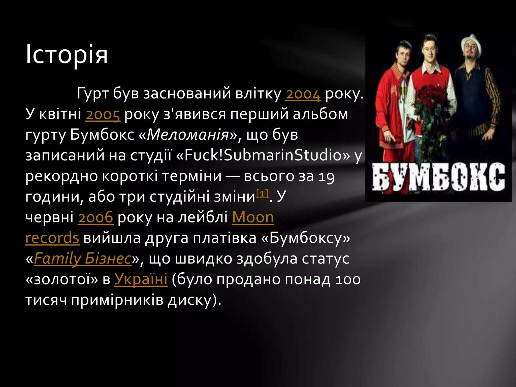 Гурт був заснований влітку 2004 року.
У квітні 2005 року з'явився перший альбом
гурту Бумбокс «Меломанія», що був
записаний на студії «Fuck!SubmarinStudio» у
рекордно короткі терміни — всього за 19
години, або три студійні зміни[1]. У
червні 2006 року на лейблі Moon
records вийшла друга платівка «Бумбоксу»
«Family Бізнес», що швидко здобула статус
«золотої» в Україні (було продано понад 100
тисяч примірників диску).
Історія
 