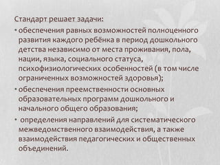 Стандарт решает задачи:
• обеспечения равных возможностей полноценного
развития каждого ребёнка в период дошкольного
детства независимо от места проживания, пола,
нации, языка, социального статуса,
психофизиологических особенностей (в том числе
ограниченных возможностей здоровья);
• обеспечения преемственности основных
образовательных программ дошкольного и
начального общего образования;
• определения направлений для систематического
межведомственного взаимодействия, а также
взаимодействия педагогических и общественных
объединений.
 