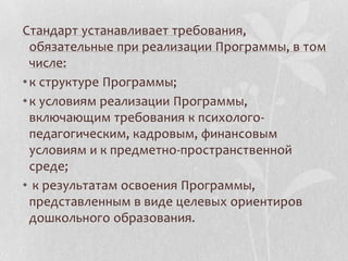 Стандарт устанавливает требования,
обязательные при реализации Программы, в том
числе:
•к структуре Программы;
•к условиям реализации Программы,
включающим требования к психолого-
педагогическим, кадровым, финансовым
условиям и к предметно-пространственной
среде;
• к результатам освоения Программы,
представленным в виде целевых ориентиров
дошкольного образования.
 