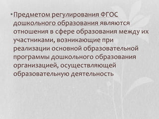 •Предметом регулирования ФГОС
дошкольного образования являются
отношения в сфере образования между их
участниками, возникающие при
реализации основной образовательной
программы дошкольного образования
организацией, осуществляющей
образовательную деятельность
 