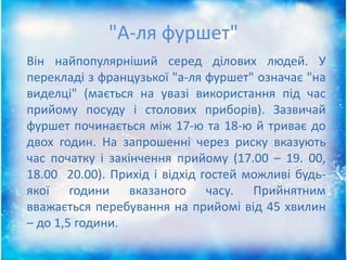 "А-ля фуршет"
Він найпопулярніший серед ділових людей. У
перекладі з французької "а-ля фуршет" означає "на
виделці" (мається на увазі використання під час
прийому посуду і столових приборів). Зазвичай
фуршет починається між 17-ю та 18-ю й триває до
двох годин. На запрошенні через риску вказують
час початку і закінчення прийому (17.00 – 19. 00,
18.00 20.00). Прихід і відхід гостей можливі будь-
якої години вказаного часу. Прийнятним
вважається перебування на прийомі від 45 хвилин
– до 1,5 години.
 
