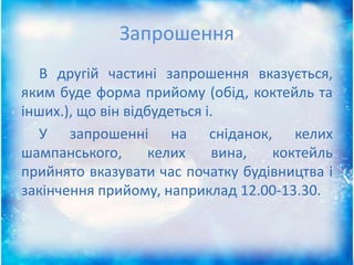 Запрошення
В другій частині запрошення вказується,
яким буде форма прийому (обід, коктейль та
інших.), що він відбудеться і.
У запрошенні на сніданок, келих
шампанського, келих вина, коктейль
прийнято вказувати час початку будівництва і
закінчення прийому, наприклад 12.00-13.30.
 