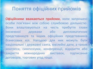 Поняття офіційних прийомів
Офіційними вважаються прийоми, коли запрошені
особи пов’язані між собою службовою діяльністю.
Вони влаштовуються на честь прибуття глави
іноземної держави або дипломатичних
представництв та інших офіційних представників
бізнесових кіл. Нагодою для них можуть бути
національні і державні свята, ювілейні дати, а також
конгреси, симпозіуми, конференції, відкриття або
закриття міжнародних виставок, підписання
договорів, торгових угод тощо.
 