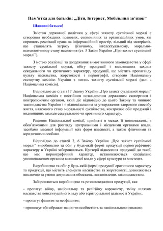 Пам’ятка для батьків: „Діти, Інтернет, Мобільний зв’язок”
Шановні батьки!
Змістом державної політики у сфері захисту суспільної моралі є
створення необхідних правових, економічних та організаційних умов, які
сприяють реалізації права на інформаційний простір, вільний від матеріалів,
що становлять загрозу фізичному, інтелектуальному, морально-
психологічному стану населення (ст. 5 Закон України „Про захист суспільної
моралі”).
З метою реалізації та додержання вимог чинного законодавства у сфері
захисту суспільної моралі, обігу продукції і видовищних заходів
сексуального чи еротичного характеру, продукції, що містить пропаганду
культу насильства, жорстокості і порнографії, створено Національну
експертну комісію України з питань захисту суспільної моралі (далі -
Національна комісія).
Відповідно до статті 17 Закону України „Про захист суспільної моралі”
Національна комісія є постійним позавідомчим державним експертним і
контролюючим органом, який діє відповідно до цього Закону та чинного
законодавства України і є відповідальним за утвердження здорового способу
життя, належного стану моральності суспільства, контролює обіг продукції і
видовищних заходів сексуального чи еротичного характеру.
Рішення Національної комісії, прийняті в межах її повноважень, є
обов’язковими для розгляду центральними і місцевими органами влади,
засобами масової інформації всіх форм власності, а також фізичними та
юридичними особами.
Відповідно до статей 2, 6 Закону України „Про захист суспільної
моралі” виробництво та обіг у будь-якій формі продукції порнографічного
характеру в Україні забороняються. Критерії віднесення продукції до такої,
що має порнографічний характер, встановлюються спеціально
уповноваженим органом виконавчої влади у сфері культури та мистецтв.
Виробництво та обіг у будь-якій формі продукції еротичного характеру
та продукції, що містить елементи насильства та жорстокості, дозволяються
виключно за умови дотримання обмежень, встановлених законодавством.
Забороняються виробництво та розповсюдження продукції, яка:
- пропагує війну, національну та релігійну ворожнечу, зміну шляхом
насильства конституційного ладу або територіальної цілісності України;
- пропагує фашизм та неофашизм;
- принижує або ображає націю чи особистість за національною ознакою;
 