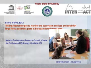 03.06 -08.06.2012
Testing methodologies to monitor the ecosystem services and establish
large forest dynamics plots at Eurasian Boreal forest sites.
Natural Environment Research Council, Centre
for Ecology and Hydrology, Scotland, UK
MEETING WITH STUDENTS
Yugra State University
 