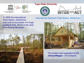 This project was supported by the
«Urayneftegaz» Oil Company
In 2009 the International
Field Station «Mukhrino»
was built on the border of a huge
peatland area, 30 km to the west
from Khanty-Mansiysk .
International Research Field Station «Mukhrino»
Yugra State University
 