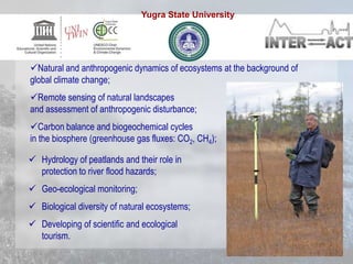  Hydrology of peatlands and their role in
protection to river flood hazards;
 Geo-ecological monitoring;
 Biological diversity of natural ecosystems;
 Developing of scientific and ecological
tourism.
Natural and anthropogenic dynamics of ecosystems at the background of
global climate change;
Remote sensing of natural landscapes
and assessment of anthropogenic disturbance;
Carbon balance and biogeochemical cycles
in the biosphere (greenhouse gas fluxes: CO2, CH4);
Yugra State University
 