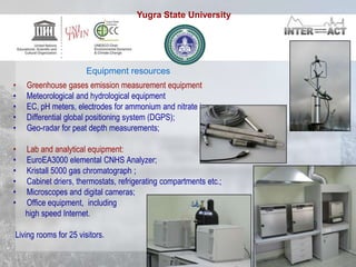 • Greenhouse gases emission measurement equipment
• Meteorological and hydrological equipment
• EC, pH meters, electrodes for ammonium and nitrate ions;
• Differential global positioning system (DGPS);
• Geo-radar for peat depth measurements;
• Lab and analytical equipment:
• EuroEA3000 elemental CNHS Analyzer;
• Kristall 5000 gas chromatograph ;
• Cabinet driers, thermostats, refrigerating compartments etc.;
• Microscopes and digital cameras;
• Office equipment, including
high speed Internet.
Living rooms for 25 visitors.
Equipment resources
Yugra State University
 