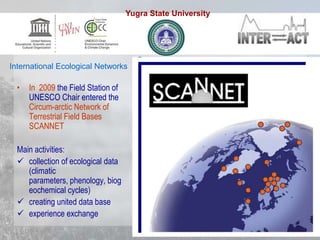 • In 2009 the Field Station of
UNESCO Chair entered the
Circum-arctic Network of
Terrestrial Field Bases
SCANNET
Main activities:
 collection of ecological data
(climatic
parameters, phenology, biog
eochemical cycles)
 creating united data base
 experience exchange
International Ecological Networks
Yugra State University
 