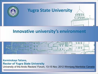 Innovative university’s environment
Karminskaya Tatiana,
Rector of Yugra State University
University of the Arctic Rectors’ Forum, 13-15 Nov. 2012 Winnipeg Manitoba Canada
Yugra State University
 