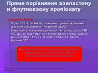 • Згідно з ARIA, необхідне проведення прямих порівняльних
досліджень ефективності лікарських засобів
• Мета: пряме порівняння ефективності інтраназального АЗЕ и
ФП, що застосовуються по 1 впорскуванню в кожну ніздрю 2
р/д, на протязі 14 днів у пацієнтів з помірною і тяжкою
формою САР
Перше дослідження, яке проводить безпосереднє
порівняння інтраназального азеластину та
інтраназального флутиказну пропіонату
АЗЕ: азеластин; ФП: флутиказону пропіонат; ARIA: алергічний риніт і його вплив на астму; САР: сезонний
алергічний риніт
Пряме порівняння азеластину
и флутиказону пропіонату
Дослідження MP4001
 