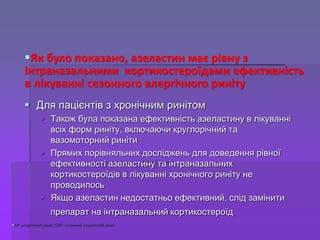  Для пацієнтів з хронічним ринітом
 Також була показана ефективність азеластину в лікуванні
всіх форм риніту, включаючи круглорічний та
вазомоторний риніти
 Прямих порівняльних досліджень для доведення рівної
ефективності азеластину та інтраназальних
кортикостероїдів в лікуванні хронічного риніту не
проводилось
 Якщо азеластин недостатньо ефективний, слід замінити
препарат на інтраназальний кортикостероїд
АР: алергічний риніт; САР: сезонний алергічний риніт
Як було показано, азеластин має рівну з
інтраназальними кортикостероїдами ефективність
в лікуванні сезонного алергічного риніту
 