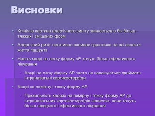 • Клінічна картина алергічного риніту змінюється в бік більш
тяжких і змішаних форм
• Алергічний риніт негативно впливає практично на всі аспекти
життя пацієнта
• Навіть хворі на легку форму АР хочуть більш ефективного
лікування
 Хворі на легку форму АР часто не наважуються приймати
інтраназальні кортикостероїди
• Хворі на помірну і тяжку форму АР
 Прихильність хворих на помірну і тяжку форму АР до
інтраназальних кортикостероїдів невисока, вони хочуть
більш швидкого і ефективного лікування
Висновки
 