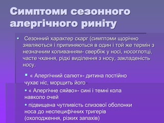 Симптоми сезонного
алергічного риніту
 Сезонний характер скарг (симптоми щорічно
зявляються і припиняються в один і той же термін з
незначним коливанням- свербіж у носі, носоглотці,
часте чхання, рідкі виділення з носу, закладеність
носу.
 « Алергічний салют»- дитина постійно
чухає ніс, морщить його
 « Алергічне сяйво»- сині і темні кола
навколо очей
 підвищена чутливість слизової оболонки
носа до неспецифічних тригерів
(охолодження, різких запахів)
 