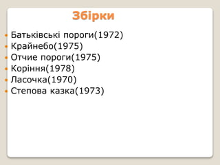 Збірки
 Батьківські пороги(1972)
 Крайнебо(1975)
 Отчие пороги(1975)
 Коріння(1978)
 Ласочка(1970)
 Степова казка(1973)
 