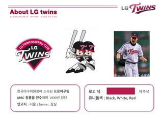 로고 색 : 자주색	
  
유니폼색 :	
  Black,	
  White,	
  Red	
  
	
  
	
  
한국야구위원회에 소속된 프로야구팀	
  
MBC 청룡을 인수하여 1990년 창단	
  
연고지 : 서울 /	
  home	
  : 잠실	
  
About LG twins
	
  
 