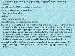  _Ես գիտեմ՝ ինչի համար են դարակները, բայց ինչո՞ւ դարակները սեղան
ունեն:
Մարդիկ շարժում էին գլուխները և հեռանում:
Մի ուրիշ անգամ նա հարցնում էր.
_Ինչո՞ւ պոչը ձուկ ունի:
Կամ թե՝
_Ինչո՞ւ բեղերը կատու ունեն:
Տղան մեծանում էր, բայց շարունակում էր
մնալ ինչուիկ, և այն էլ՝ ոչ թե սովորական, այլ՝ թարս ինչուիկ: Մեծանալուց հետո
էլ նա դիմում էր բոլորին զանազան հարցերով: Պարզ է, որ ոչ ոք չէր կարող
պատասխանել նրա հարցե­րին: Բոլորովին հուսահատվելով՝ թարս ինչուիկը
տեղափոխվեց մի սարի գագաթ, իր համար խրճիթ շինեց և այնտեղ հնարում
էր նոր-նոր հարցեր: Հնարում էր, գրում տետրի մեջ, իսկ հետո մեծ
տանջանքով աշխատում գտնել նրանց պատաս­խանները: Սակայն ամբողջ
կյանքում նա այդպես էլ երբեք չգտավ իր հարցերի պատասխան­ները:
Եվ ինչպե՞ս գտներ, եթե նրա տետրում գրված էր. «Ինչո՞ւ ստվերը բարդի ունի:
Ինչո՞ւ ամ­պերը նամակ չեն գրում: Ինչո՞ւ նամականիշները գարեջուր չեն
խմում»:
 