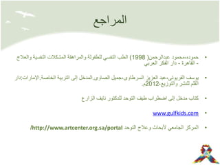 ‫المراجع‬
•‫عبدالرحمن‬ ‫حموده،محمود‬(1998)‫وال‬ ‫النفسية‬ ‫المشكالت‬ ‫والمراهقة‬ ‫للطفولة‬ ‫النفسي‬ ‫الطب‬‫عالج‬
-‫القاهرة‬-‫العربي‬ ‫الفكر‬ ‫دار‬
•‫الصاوى‬ ‫السرطاوى،جميل‬ ‫العزيز‬ ‫القريوتى،عبد‬ ‫يوسف‬.‫الخاصة‬ ‫التربية‬ ‫إلى‬ ‫المدخل‬.‫اإل‬‫مارات‬:‫دار‬
،‫والتوزيع‬ ‫للنشر‬ ‫القلم‬2012‫م‬.
•‫الزارع‬ ‫نايف‬ ‫للدكتور‬ ‫التوحد‬ ‫طيف‬ ‫اضطراب‬ ‫إلى‬ ‫مدخل‬ ‫كتاب‬
•www.gulfkids.com
•‫التوحد‬ ‫وعالج‬ ‫ألبحاث‬ ‫الجامعي‬ ‫المركز‬http://www.artcenter.org.sa/portal/
 