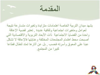 ‫المقدمة‬
‫متسارعة‬ ‫وتغيرات‬ ‫متزايدة‬ ‫اهتمامات‬ ‫الخاصة‬ ‫التربية‬ ‫ميدان‬ ‫يشهد‬‫نتيجة‬
‫عديدة‬ ‫وثقافية‬ ‫اجتماعية‬ ‫ومتغيرات‬ ‫لعوامل‬,‫اإل‬ ‫قضية‬ ‫تعتبر‬‫عاقة‬
‫واالقتصاد‬ ‫التربوية‬ ‫األبعاد‬ ‫ذات‬ ‫االجتماعية‬ ‫القضايا‬ ‫من‬ ‫واحدة‬‫التي‬ ‫ية‬
‫ت‬ ‫ال‬ ‫فاإلعاقة‬ ‫وعنايتها‬ ‫المختلفة‬ ‫المجتمعات‬ ‫اهتمام‬ ‫محط‬ ‫أصبحت‬‫شكل‬
‫فحسب‬ ‫وأسرته‬ ‫المعوق‬ ‫على‬ ‫عبئا‬,‫ق‬ ‫لتطال‬ ‫تمتد‬ ‫آثارها‬ ‫عن‬ ‫بل‬‫طاعا‬
‫المجتمع‬ ‫من‬ ‫كبيرا‬.
 
