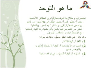 ‫التوحد‬ ‫هو‬ ‫ما‬
‫األساسية‬ ‫المظاهر‬ ‫وأن‬ ‫سلوكيا‬ ‫تعرف‬ ‫متالزمة‬ ‫أو‬ ‫اضطراب‬
‫إلى‬ ‫الطفل‬ ‫يصل‬ ‫أن‬ ‫قبل‬ ‫تظهر‬ ‫أن‬ ‫يجب‬36‫العمر‬ ‫من‬ ‫شهرا‬
‫النمو‬ ‫تتابع‬ ‫أو‬ ‫سرعة‬ ‫في‬ ‫اضطرابا‬ ‫ويتضمن‬,‫ويكتن‬‫فها‬
‫و‬ ‫ودالالتها‬ ‫بأعراضها‬ ‫يتعلق‬ ‫فيما‬ ‫الغموض‬ ‫من‬ ‫الكثير‬‫تداخلها‬
‫األخرى‬ ‫واإلعاقات‬ ‫االضطرابات‬ ‫مع‬.
‫طرق‬ ‫بثالث‬ ‫وتطوره‬ ‫الطفل‬ ‫نشأة‬ ‫على‬ ‫يؤثر‬ ‫وهو‬:
(1‫الكالم‬ ‫كيفية‬ ‫أو‬ ‫اللغة‬
(2‫لآلخرين‬ ‫االستجابة‬ ‫كيفية‬ ‫أو‬ ‫االجتماعية‬ ‫المهارات‬
‫معهم‬ ‫والتواصل‬
(3‫معينة‬ ‫مواقف‬ ‫في‬ ‫التصرف‬ ‫كيفية‬ ‫أو‬ ‫السلوك‬
 