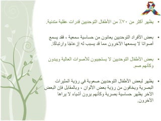 •‫من‬ ‫أكثر‬ ‫يظهر‬٧٠‫متدني‬ ‫عقلية‬ ‫قدرات‬ ‫التوحديين‬ ‫األطفال‬ ‫من‬ ٪‫ة‬.
•‫ي‬ ‫فقد‬ ، ‫سمعية‬ ‫حساسية‬ ‫من‬ ‫يعانون‬ ‫التوحديين‬ ‫األفراد‬ ‫بعض‬‫سمع‬
ً‫ك‬‫وارتبا‬ ‫ا‬ً‫ج‬‫إزعا‬ ‫له‬ ‫يسبب‬ ‫قد‬ ‫مما‬ ‫اآلخرون‬ ‫يسمعها‬ ‫ال‬ ‫أصواتا‬‫ا‬.
•‫العالية‬ ‫لألصوات‬ ‫يستجيبون‬ ‫ال‬ ‫التوحديين‬ ‫األطفال‬ ‫بعض‬‫ويبدون‬
‫صم‬ ‫وكأنهم‬.
•‫المثيرا‬ ‫رؤية‬ ‫في‬ ‫صعوبة‬ ‫التوحديين‬ ‫األطفال‬ ‫لبعض‬ ‫يظهر‬‫ت‬
‫ا‬ ‫فإن‬ ‫وبالمقابل‬ ، ‫األلوان‬ ‫بعض‬ ‫رؤية‬ ‫من‬ ‫ويخافون‬ ‫البصرية‬‫لبعض‬
‫يراها‬ ‫ال‬ ‫أشياء‬ ‫يرون‬ ‫وكأنهم‬ ‫بصرية‬ ‫حساسية‬ ‫يظهر‬ ‫اآلخر‬
‫اآلخرون‬.
 