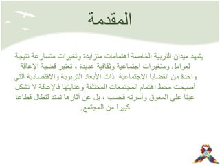 ‫المقدمة‬
‫نتيجة‬ ‫متسارعة‬ ‫وتغيرات‬ ‫متزايدة‬ ‫اهتمامات‬ ‫الخاصة‬ ‫التربية‬ ‫ميدان‬ ‫يشهد‬
‫عديدة‬ ‫وثقافية‬ ‫اجتماعية‬ ‫ومتغيرات‬ ‫لعوامل‬,‫اإلعاقة‬ ‫قضية‬ ‫تعتبر‬
‫التي‬ ‫واالقتصادية‬ ‫التربوية‬ ‫األبعاد‬ ‫ذات‬ ‫االجتماعية‬ ‫القضايا‬ ‫من‬ ‫واحدة‬
‫تشكل‬ ‫ال‬ ‫فاإلعاقة‬ ‫وعنايتها‬ ‫المختلفة‬ ‫المجتمعات‬ ‫اهتمام‬ ‫محط‬ ‫أصبحت‬
‫فحسب‬ ‫وأسرته‬ ‫المعوق‬ ‫على‬ ‫عبئا‬,‫قطاعا‬ ‫لتطال‬ ‫تمتد‬ ‫آثارها‬ ‫عن‬ ‫بل‬
‫المجتمع‬ ‫من‬ ‫كبيرا‬.
 